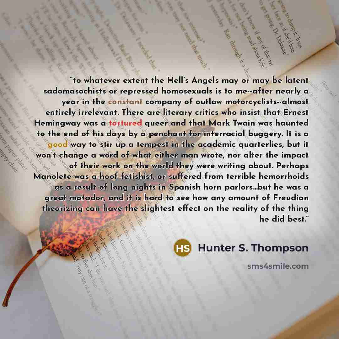 “to whatever extent the Hell’s Angels may or may be latent sadomasochists or repressed homosexuals is to me--after nearly a year in the constant company of outlaw motorcyclists--almost entirely irrelevant. There are literary critics who insist that Ernest Hemingway was a tortured queer and that…” quote by Hunter S. Thompson