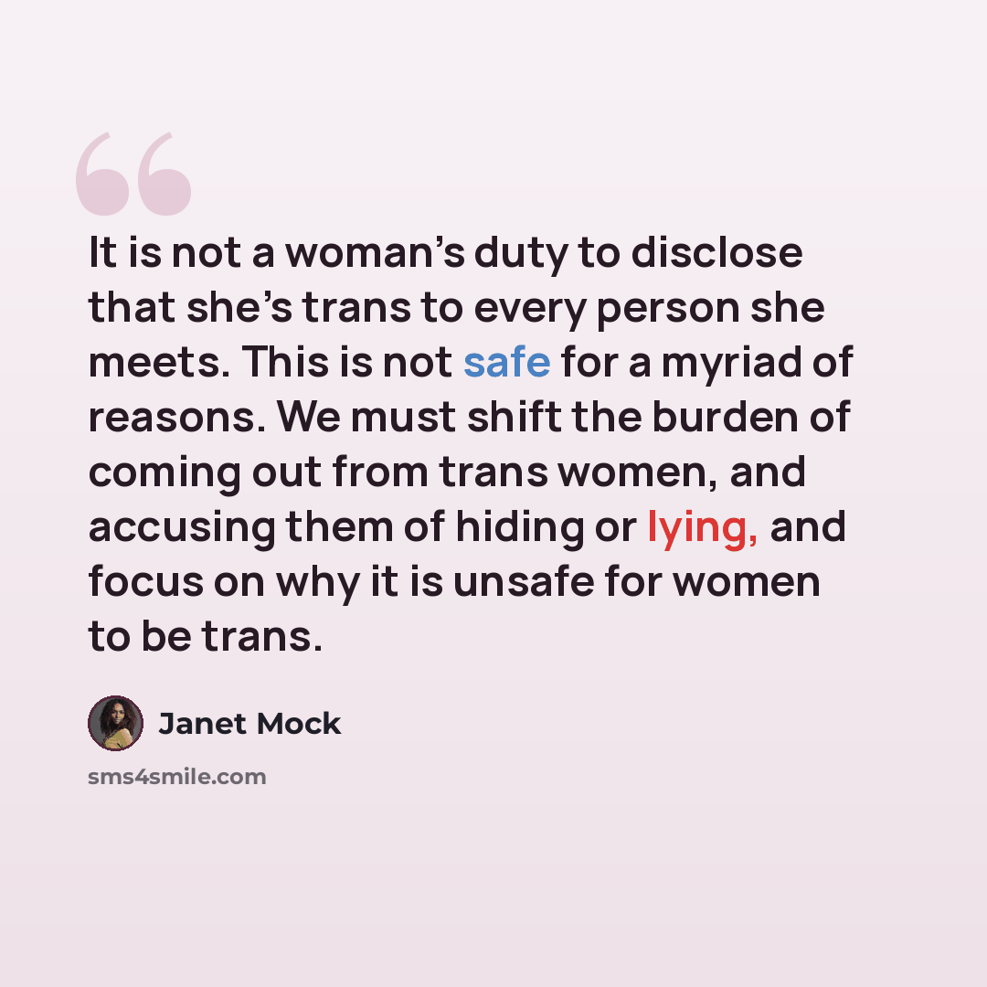 “It is not a woman’s duty to disclose that she’s trans to every person she meets. This is not safe for a myriad of reasons. We must shift the burden of coming out from trans women, and accusing them of hiding or lying, and focus on why it is unsafe for women to be trans.” quote by Janet Mock