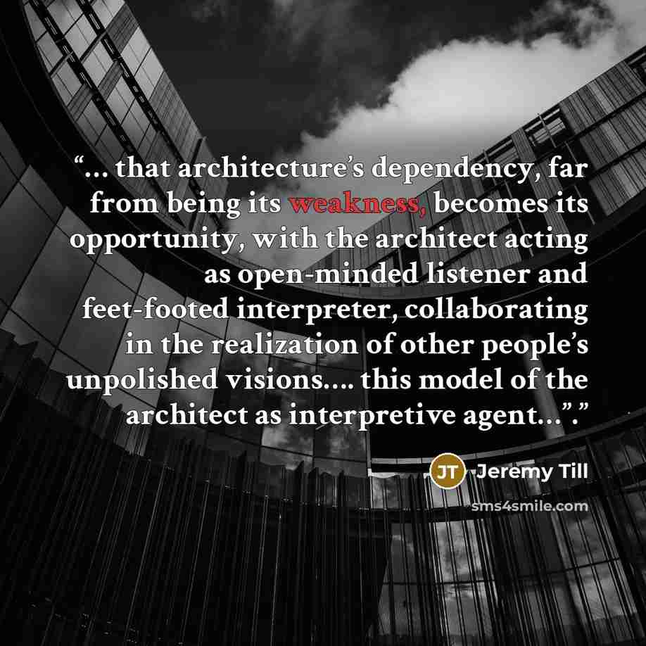 “… that architecture’s dependency, far from being its weakness, becomes its opportunity, with the architect acting as open-minded listener and feet-footed interpreter, collaborating in the realization of other people’s unpolished visions…. this model of the architect as interpretive agent…”.” quote by Jeremy Till
