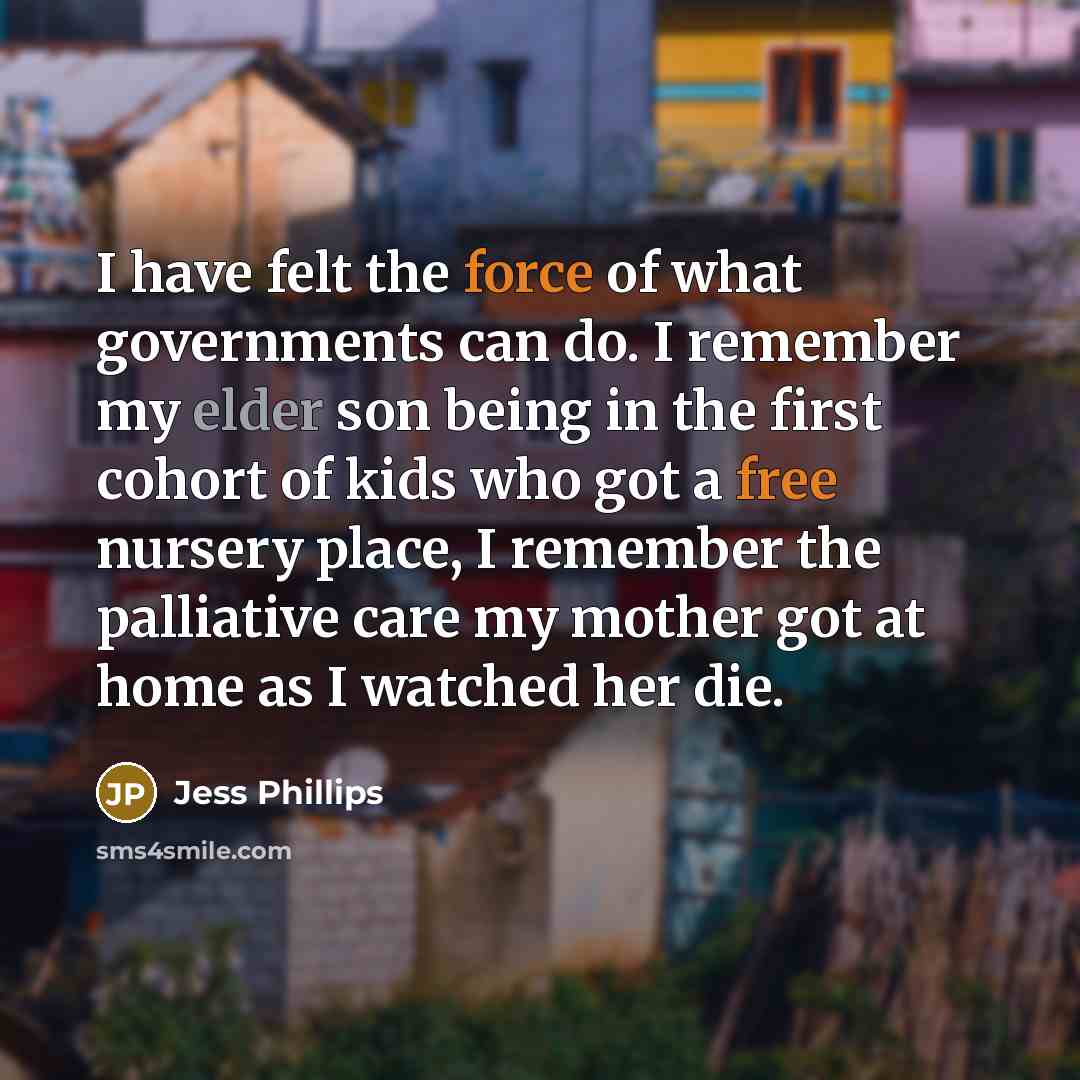 “I have felt the force of what governments can do. I remember my elder son being in the first cohort of kids who got a free nursery place, I remember the palliative care my mother got at home as I watched her die.” quote by Jess Phillips
