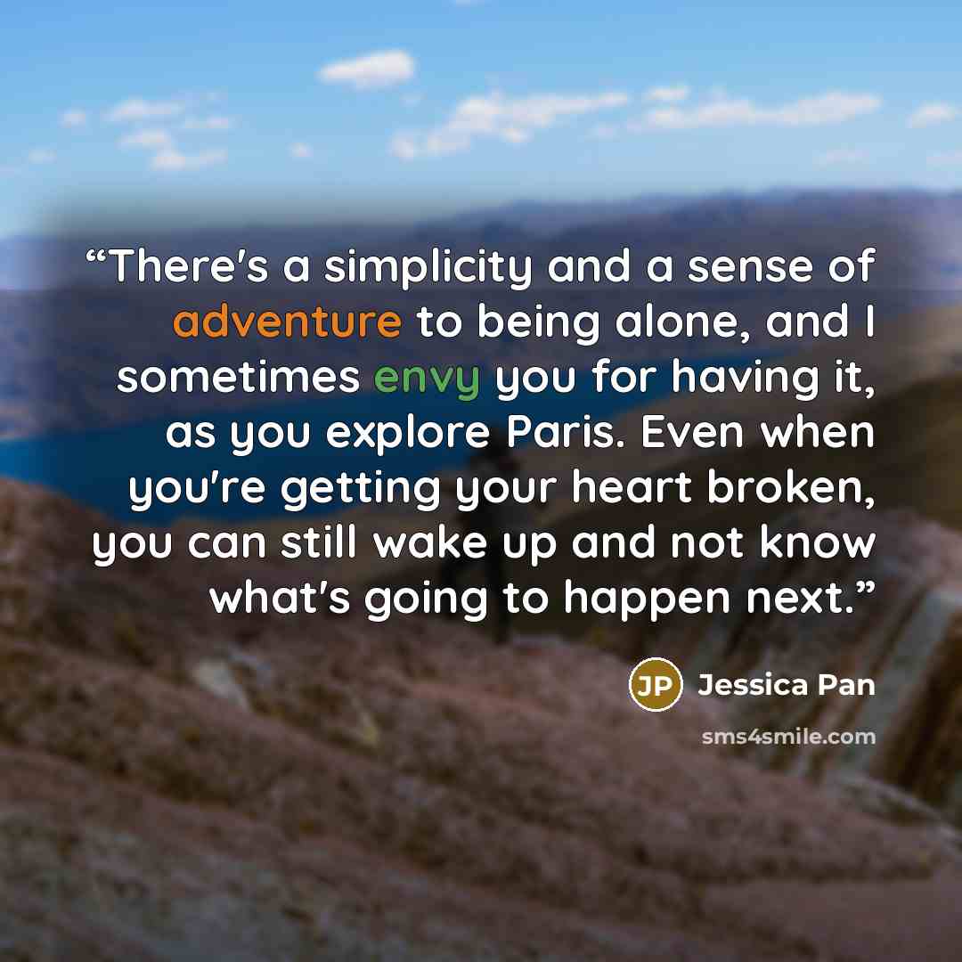 “There's a simplicity and a sense of adventure to being alone, and I sometimes envy you for having it, as you explore Paris. Even when you're getting your heart broken, you can still wake up and not know what's going to happen next.” quote by Jessica Pan