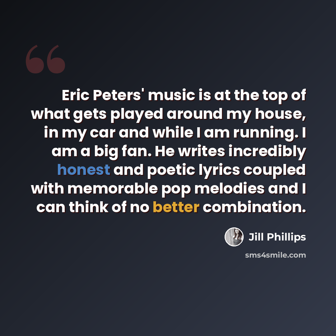 “Eric Peters' music is at the top of what gets played around my house, in my car and while I am running. I am a big fan. He writes incredibly honest and poetic lyrics coupled with memorable pop melodies and I can think of no better combination.” quote by Jill Phillips