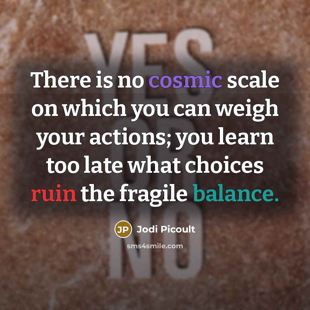 “There is no cosmic scale on which you can weigh your actions; you learn too late what choices ruin the fragile balance.” quote by Jodi Picoult