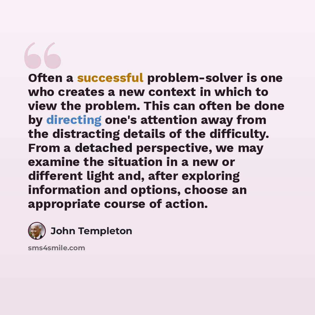 “Often a successful problem-solver is one who creates a new context in which to view the problem. This can often be done by directing one's attention away from the distracting details of the difficulty. From a detached perspective, we may examine the situation in a new or different light and, after…” quote by John Templeton