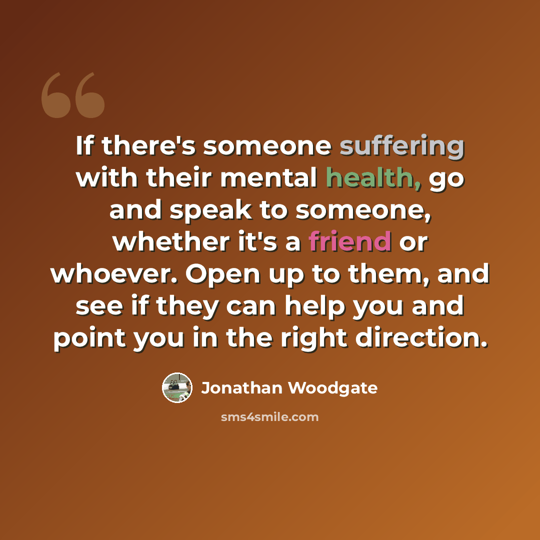 “If there's someone suffering with their mental health, go and speak to someone, whether it's a friend or whoever. Open up to them, and see if they can help you and point you in the right direction.” quote by Jonathan Woodgate