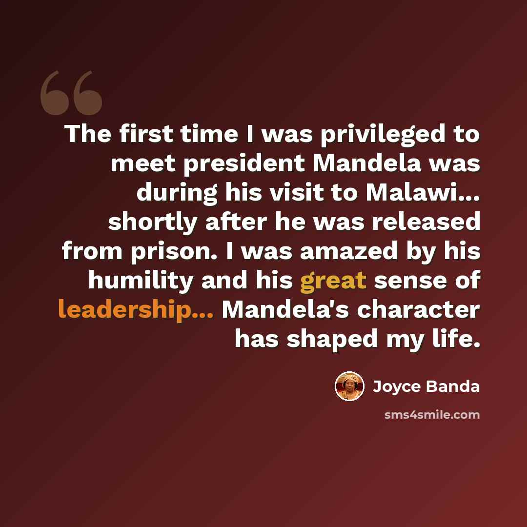 “The first time I was privileged to meet president Mandela was during his visit to Malawi... shortly after he was released from prison. I was amazed by his humility and his great sense of leadership... Mandela's character has shaped my life.” quote by Joyce Banda