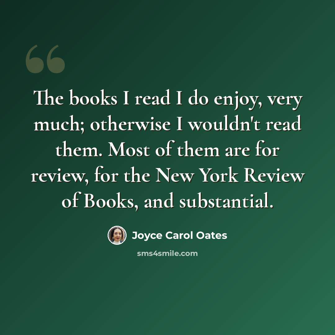 “The books I read I do enjoy, very much; otherwise I wouldn't read them. Most of them are for review, for the New York Review of Books, and substantial.” quote by Joyce Carol Oates