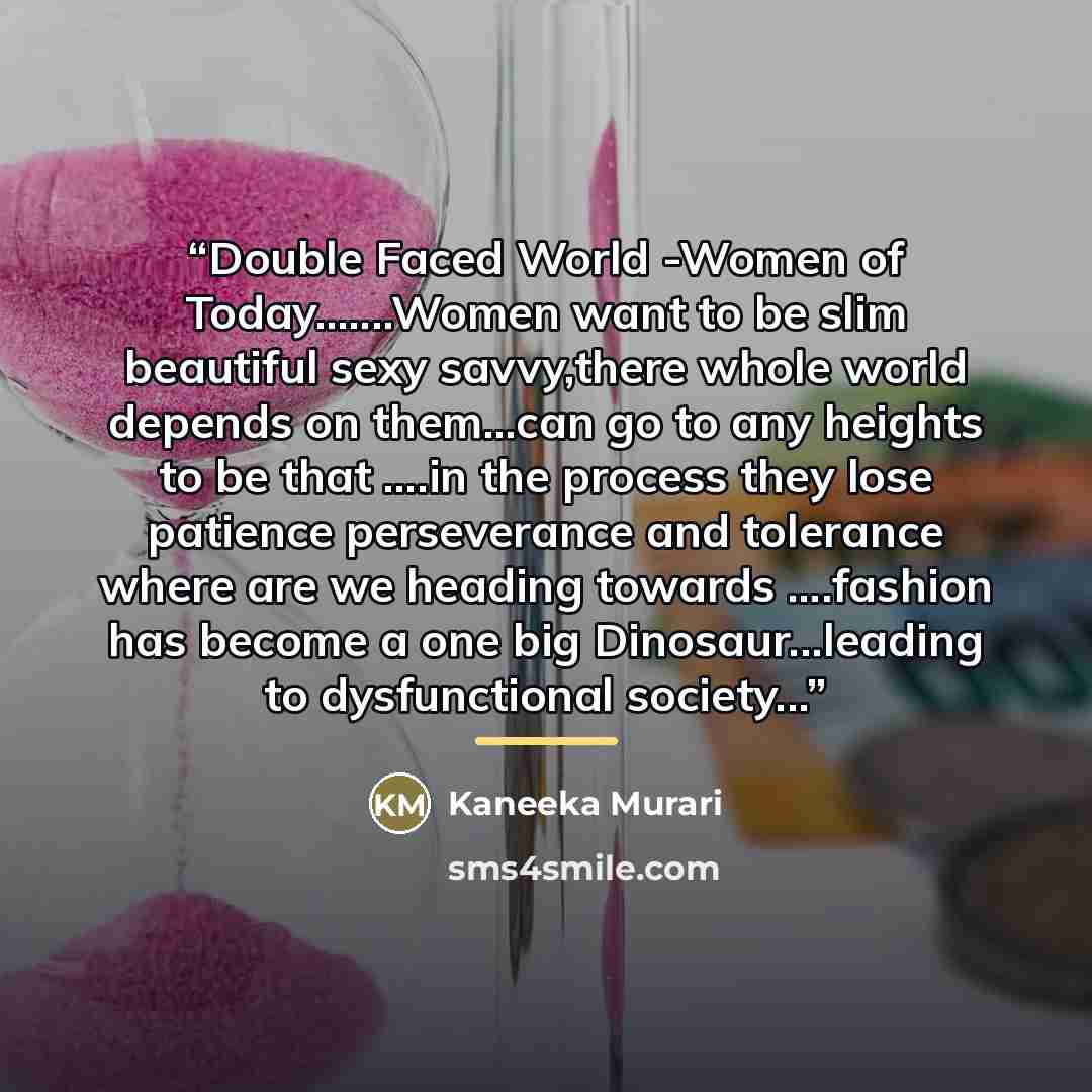 “Double Faced World -Women of Today…Women want to be slim beautiful sexy savvy,there whole world depends on them...can go to any heights to be that …in the process they lose patience perseverance and tolerance where are we heading towards …fashion has become a one big Dinosaur...leading to…” quote by Kaneeka Murari
