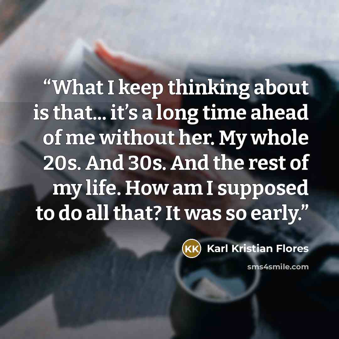 “What I keep thinking about is that... it’s a long time ahead of me without her. My whole 20s. And 30s. And the rest of my life. How am I supposed to do all that? It was so early.” quote by Karl Kristian Flores