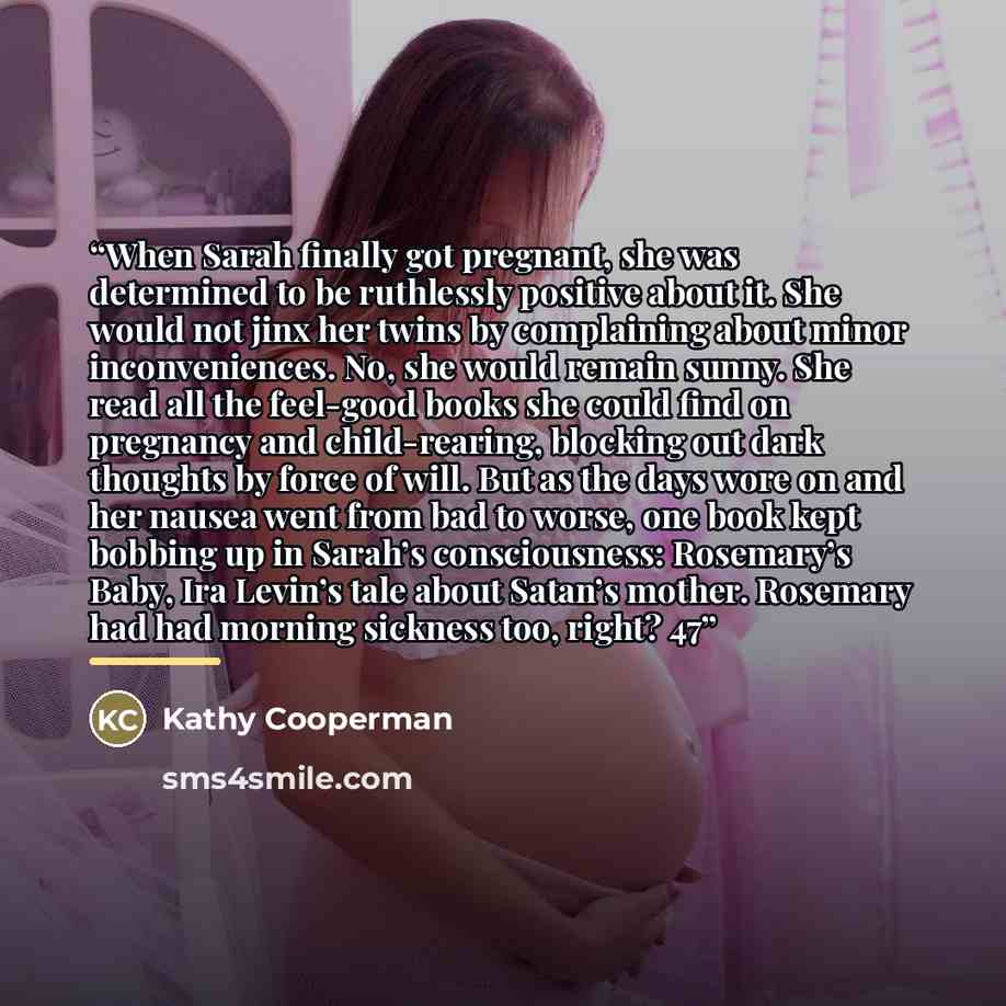 “When Sarah finally got pregnant, she was determined to be ruthlessly positive about it. She would not jinx her twins by complaining about minor inconveniences. No, she would remain sunny. She read all the feel-good books she could find on pregnancy and child-rearing, blocking out dark thoughts by…” quote by Kathy Cooperman