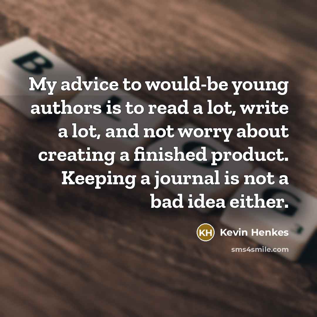 “My advice to would-be young authors is to read a lot, write a lot, and not worry about creating a finished product. Keeping a journal is not a bad idea either.” quote by Kevin Henkes