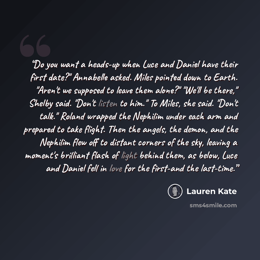 “Do you want a heads-up when Luce and Daniel have their first date?" Annabelle asked. Miles pointed down to Earth. "Aren't we supposed to leave them alone?" "We'll be there," Shelby said. "Don't listen to him." To Miles, she said. "Don't talk." Roland wrapped the Nephilim under each arm and…” quote by Lauren Kate