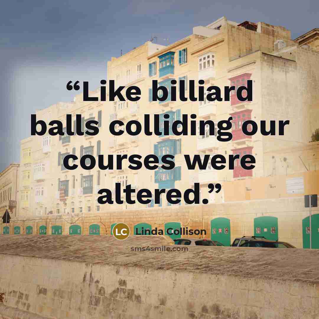 “Like billiard balls colliding our courses were altered.” quote by Linda Collison