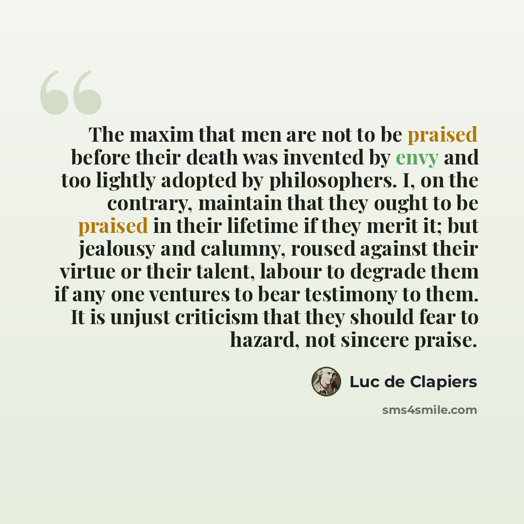“The maxim that men are not to be praised before their death was invented by envy and too lightly adopted by philosophers. I, on the contrary, maintain that they ought to be praised in their lifetime if they merit it; but jealousy and calumny, roused against their virtue or their talent, labour to…” quote by Luc de Clapiers