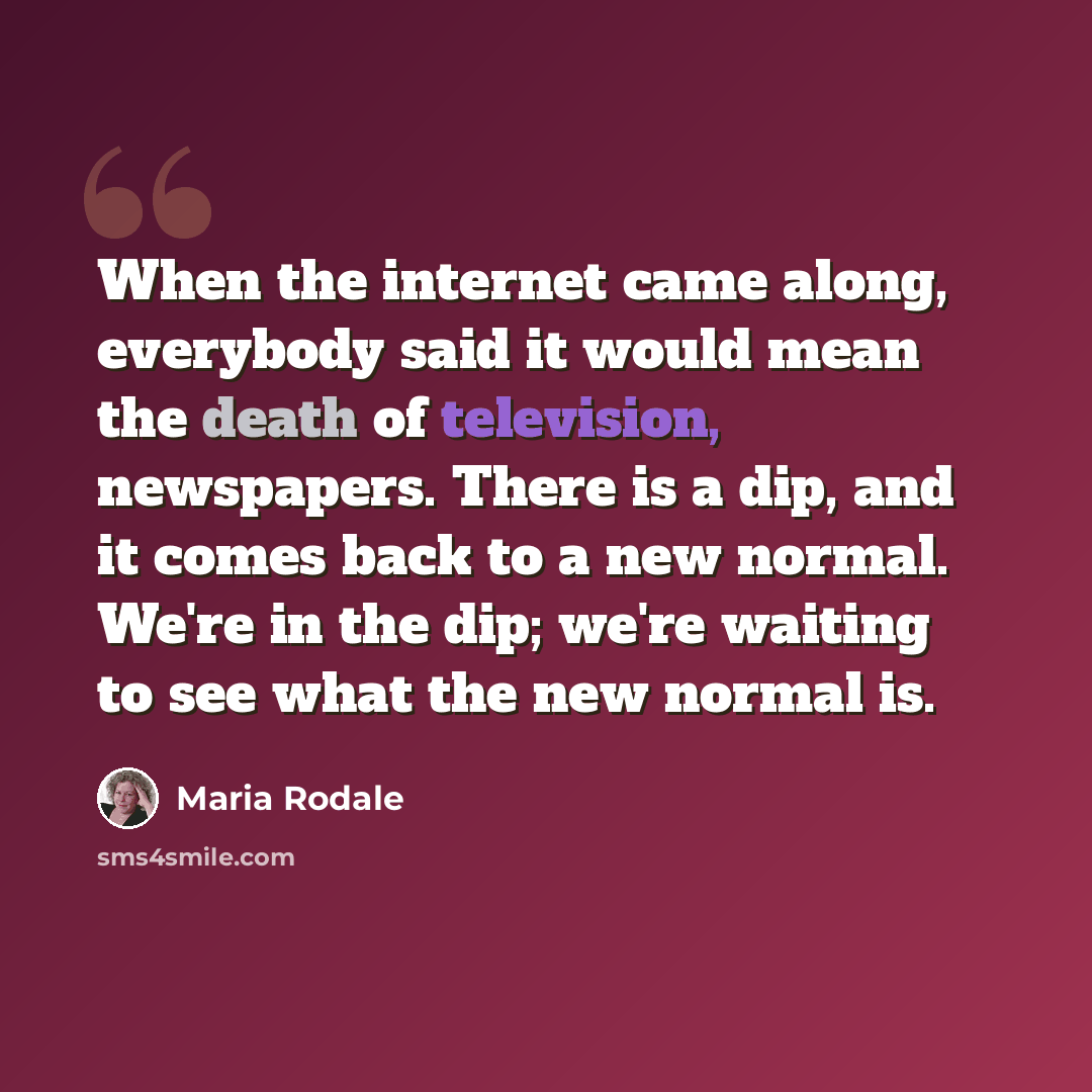 “When the internet came along, everybody said it would mean the death of television, newspapers. There is a dip, and it comes back to a new normal. We're in the dip; we're waiting to see what the new normal is.” quote by Maria Rodale