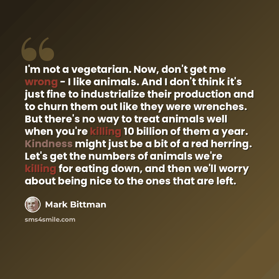 “I'm not a vegetarian. Now, don't get me wrong - I like animals. And I don't think it's just fine to industrialize their production and to churn them out like they were wrenches. But there's no way to treat animals well when you're killing 10 billion of them a year. Kindness might just be a bit of…” quote by Mark Bittman