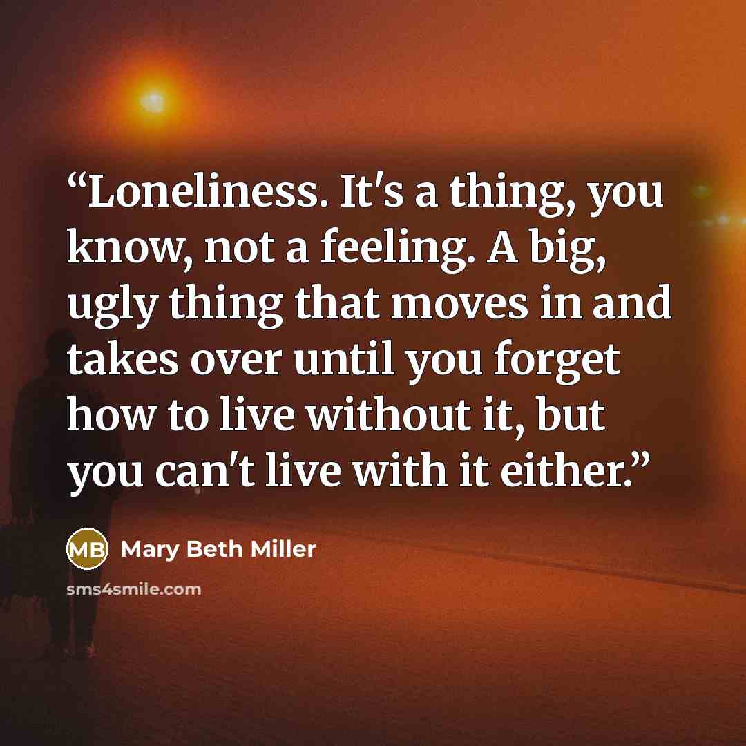 “Loneliness. It's a thing, you know, not a feeling. A big, ugly thing that moves in and takes over until you forget how to live without it, but you can't live with it either.” quote by Mary Beth Miller