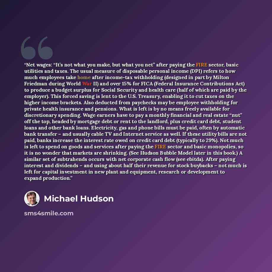 “Net wages: “It’s not what you make, but what you net” after paying the FIRE sector, basic utilities and taxes. The usual measure of disposable personal income (DPI) refers to how much employees take home after income-tax withholding (designed in part by Milton Friedman during World War II) and…” quote by Michael Hudson