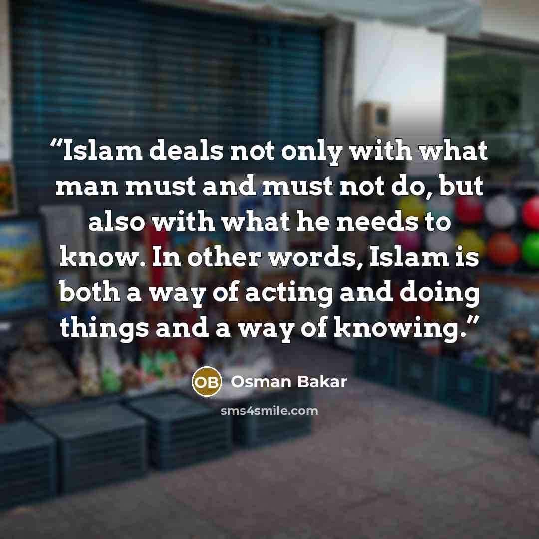 “Islam deals not only with what man must and must not do, but also with what he needs to know. In other words, Islam is both a way of acting and doing things and a way of knowing.” quote by Osman Bakar