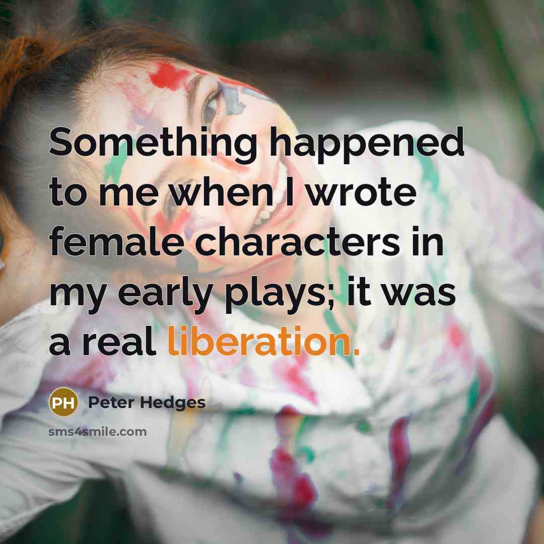 “Something happened to me when I wrote female characters in my early plays; it was a real liberation.” quote by Peter Hedges