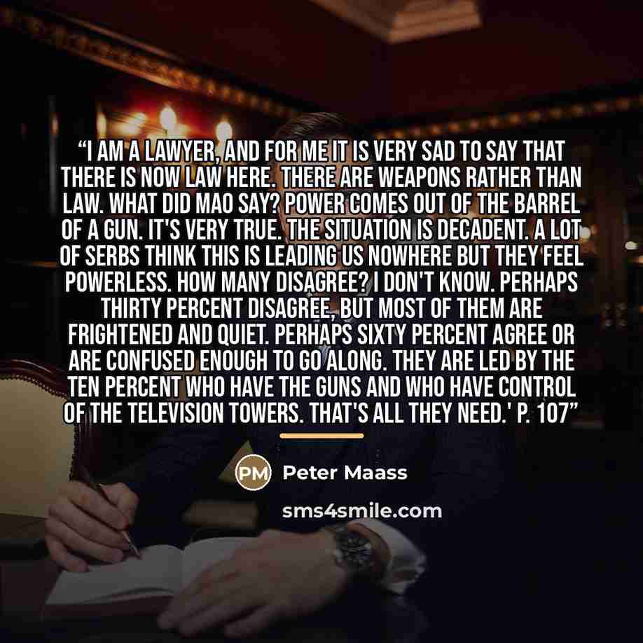 “I am a lawyer, and for me it is very sad to say that there is now law here. There are weapons rather than law. What did Mao say? Power comes out of the barrel of a gun. It's very true. The situation is decadent. A lot of Serbs think this is leading us nowhere but they feel powerless. How many…” quote by Peter Maass