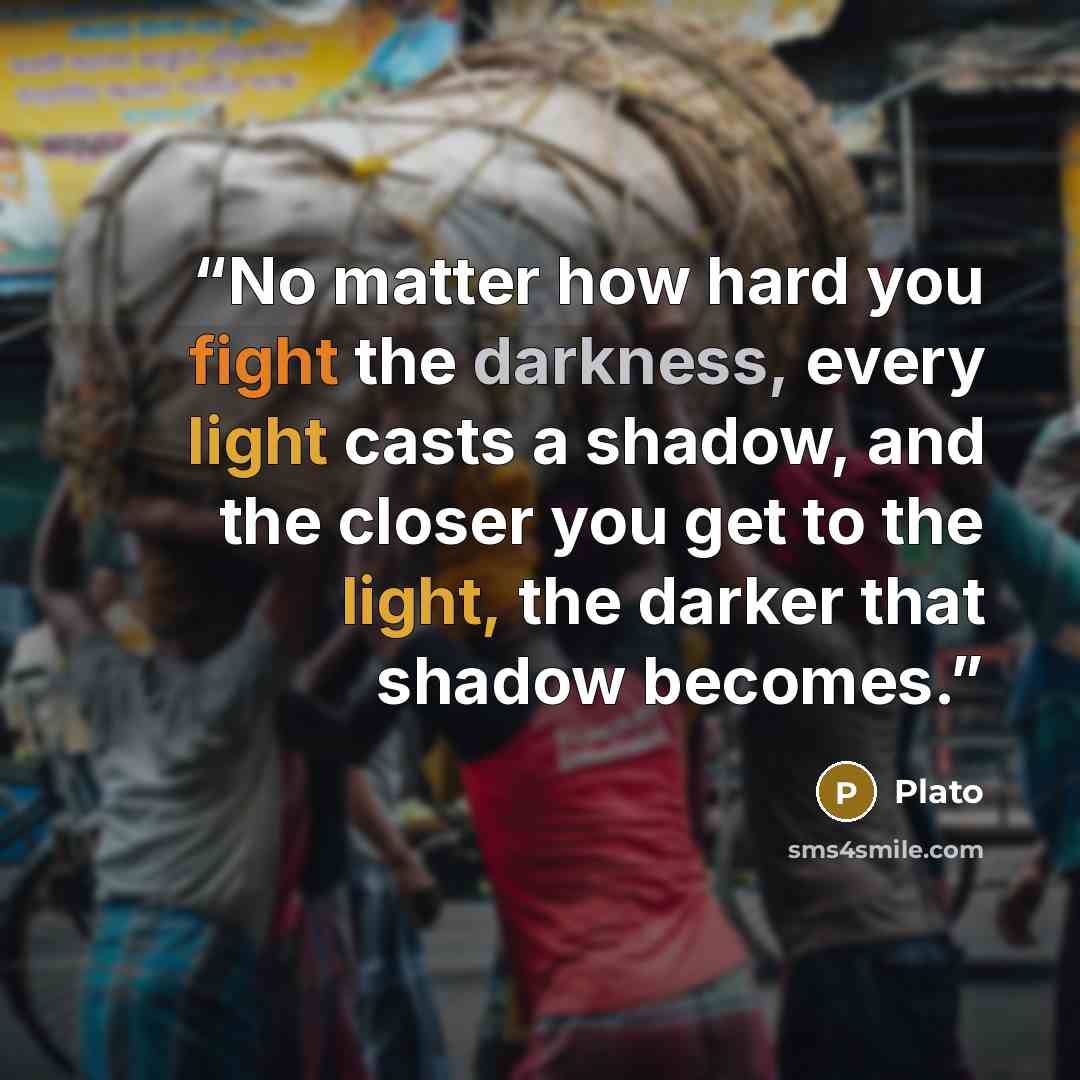 “No matter how hard you fight the darkness, every light casts a shadow, and the closer you get to the light, the darker that shadow becomes.” quote by Plato