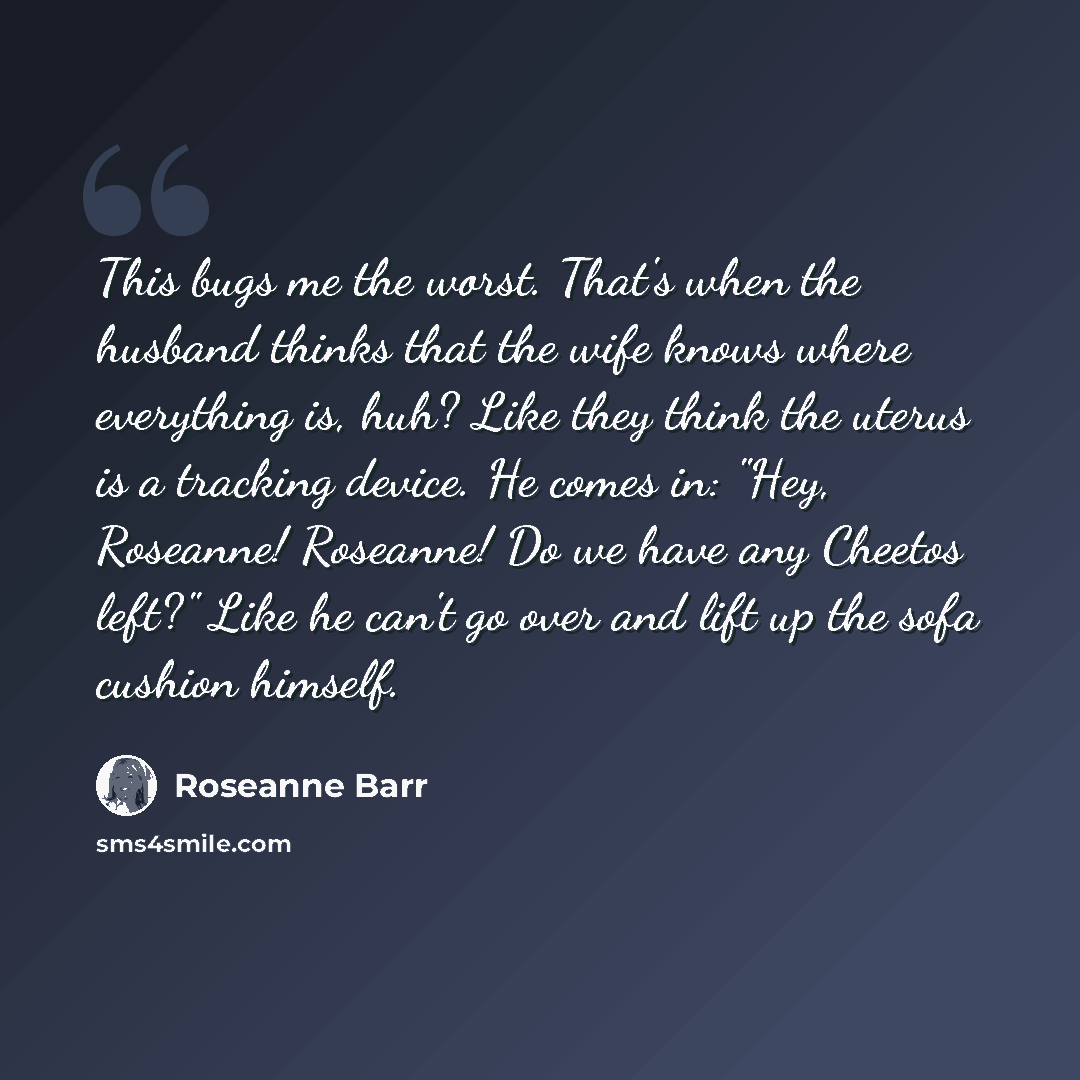 “This bugs me the worst. That's when the husband thinks that the wife knows where everything is, huh? Like they think the uterus is a tracking device. He comes in: "Hey, Roseanne! Roseanne! Do we have any Cheetos left?" Like he can't go over and lift up the sofa cushion himself.” quote by Roseanne Barr