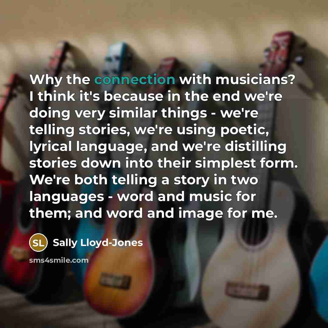 “Why the connection with musicians? I think it's because in the end we're doing very similar things - we're telling stories, we're using poetic, lyrical language, and we're distilling stories down into their simplest form. We're both telling a story in two languages - word and music for them; and…” quote by Sally Lloyd-Jones