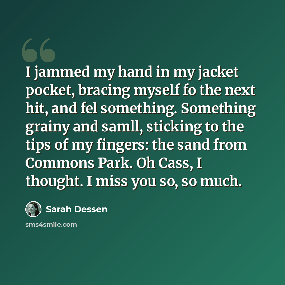 “I jammed my hand in my jacket pocket, bracing myself fo the next hit, and fel something. Something grainy and samll, sticking to the tips of my fingers: the sand from Commons Park. Oh Cass, I thought. I miss you so, so much.” quote by Sarah Dessen