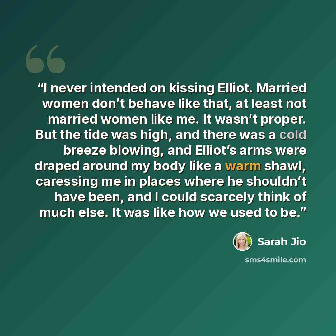 “I never intended on kissing Elliot. Married women don’t behave like that, at least not married women like me. It wasn’t proper. But the tide was high, and there was a cold breeze blowing, and Elliot’s arms were draped around my body like a warm shawl, caressing me in places where he shouldn’t have…” quote by Sarah Jio