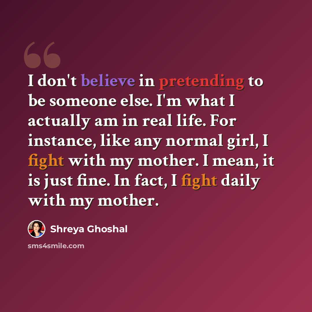 “I don't believe in pretending to be someone else. I'm what I actually am in real life. For instance, like any normal girl, I fight with my mother. I mean, it is just fine. In fact, I fight daily with my mother.” quote by Shreya Ghoshal