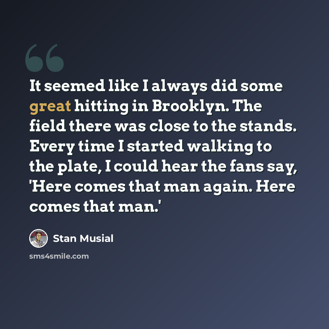 “It seemed like I always did some great hitting in Brooklyn. The field there was close to the stands. Every time I started walking to the plate, I could hear the fans say, 'Here comes that man again. Here comes that man.'” quote by Stan Musial