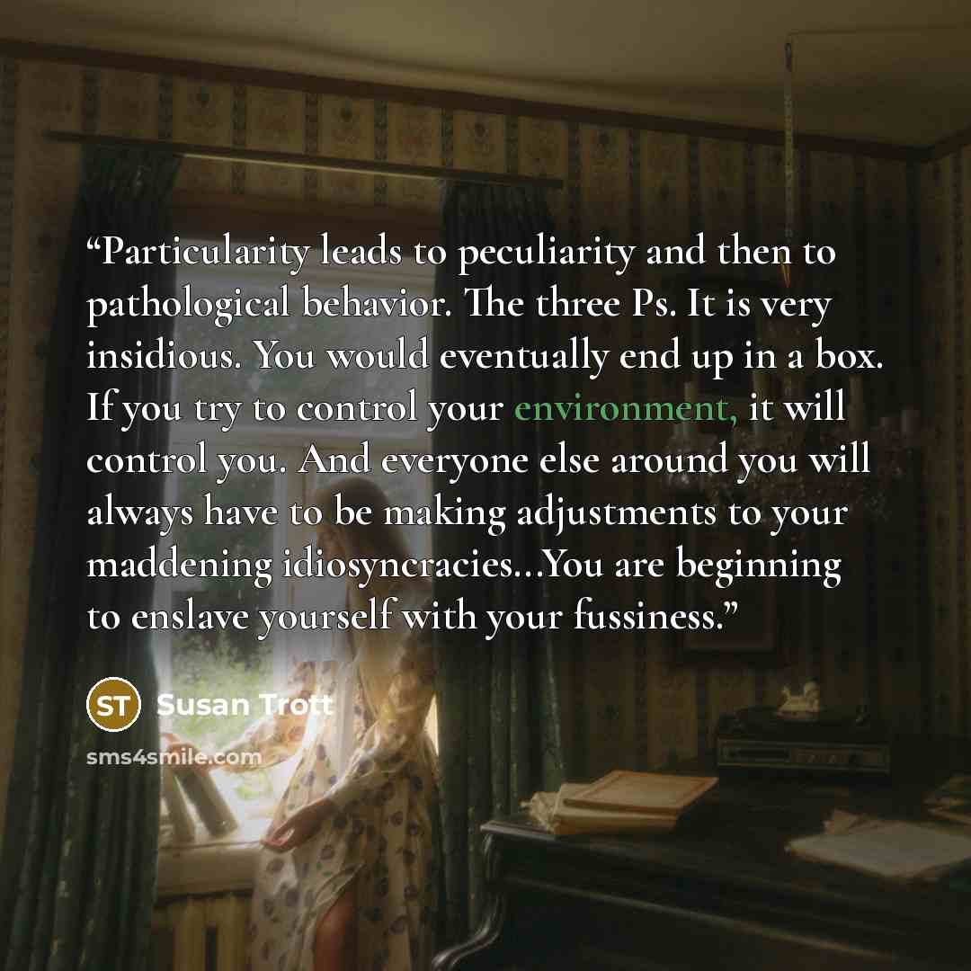 “Particularity leads to peculiarity and then to pathological behavior. The three Ps. It is very insidious. You would eventually end up in a box. If you try to control your environment, it will control you. And everyone else around you will always have to be making adjustments to your maddening…” quote by Susan Trott