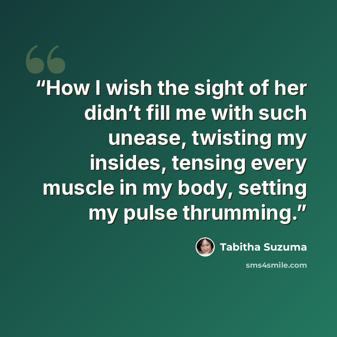 “How I wish the sight of her didn’t fill me with such unease, twisting my insides, tensing every muscle in my body, setting my pulse thrumming.” quote by Tabitha Suzuma