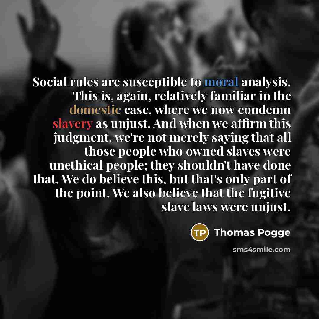 “Social rules are susceptible to moral analysis. This is, again, relatively familiar in the domestic case, where we now condemn slavery as unjust. And when we affirm this judgment, we're not merely saying that all those people who owned slaves were unethical people; they shouldn't have done that…” quote by Thomas Pogge