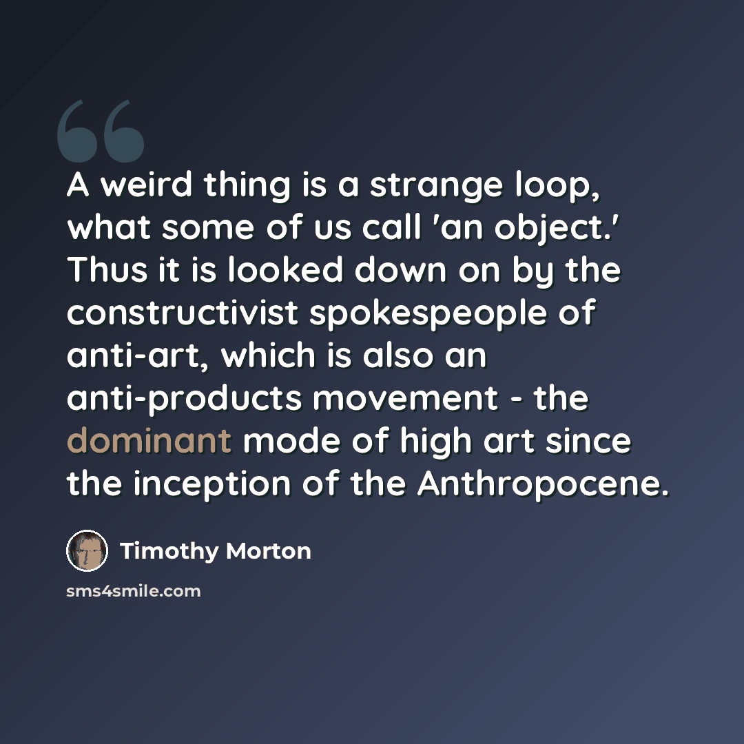 “A weird thing is a strange loop, what some of us call 'an object.' Thus it is looked down on by the constructivist spokespeople of anti-art, which is also an anti-products movement - the dominant mode of high art since the inception of the Anthropocene.” quote by Timothy Morton