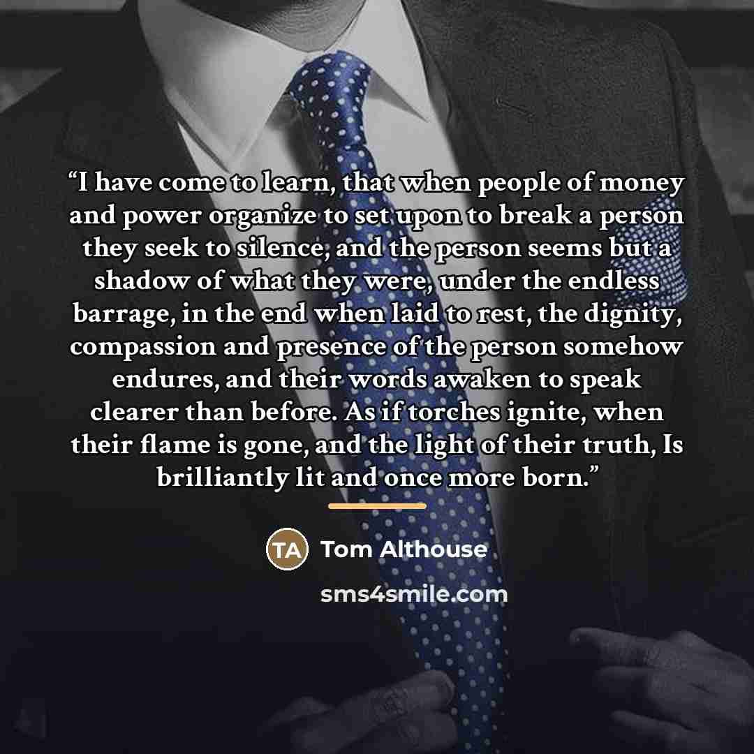 “I have come to learn, that when people of money and power organize to set upon to break a person they seek to silence, and the person seems but a shadow of what they were, under the endless barrage, in the end when laid to rest, the dignity, compassion and presence of the person somehow endures…” quote by Tom Althouse