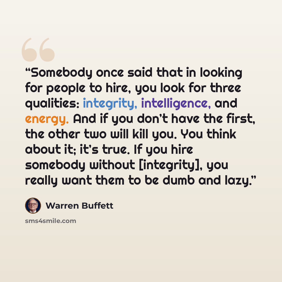 “Somebody once said that in looking for people to hire, you look for three qualities: integrity, intelligence, and energy. And if you don’t have the first, the other two will kill you. You think about it; it’s true. If you hire somebody without [integrity], you really want them to be dumb and lazy.” quote by Warren Buffett