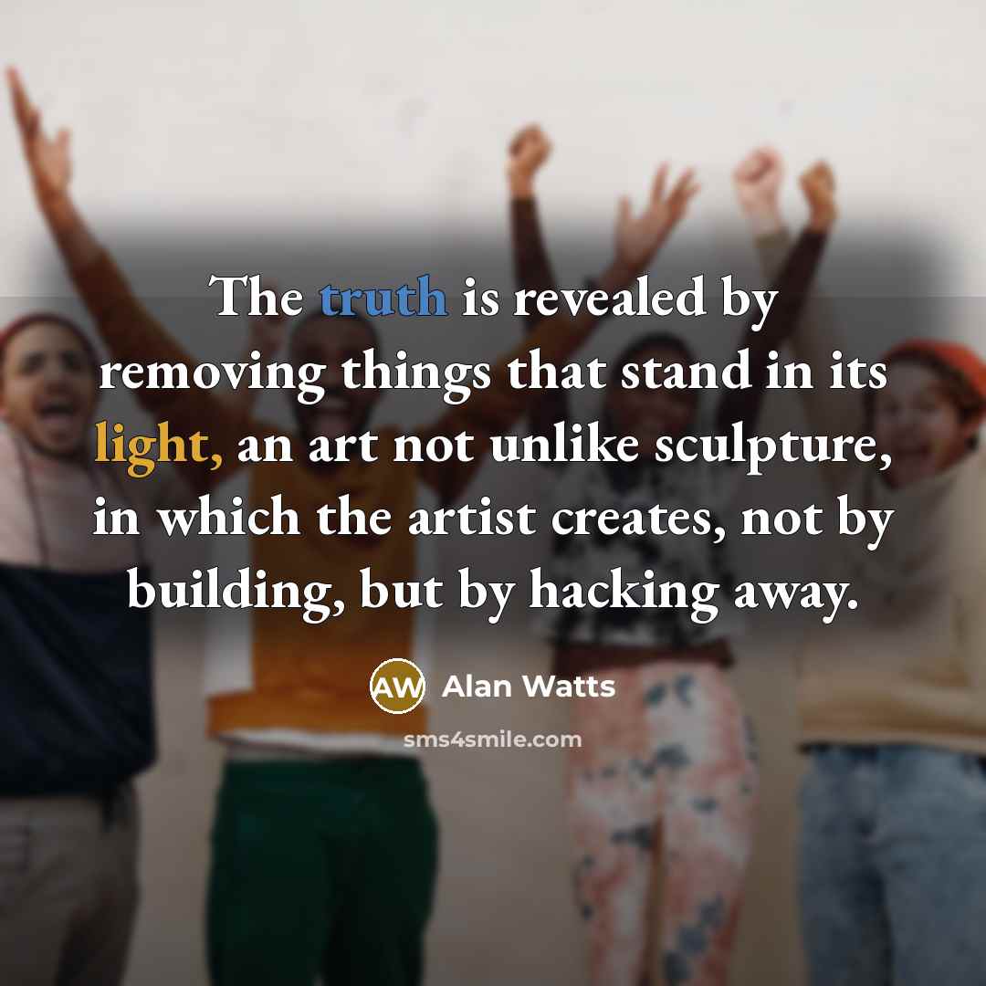 “The truth is revealed by removing things that stand in its light, an art not unlike sculpture, in which the artist creates, not by building, but by hacking away.” quote by Alan Watts