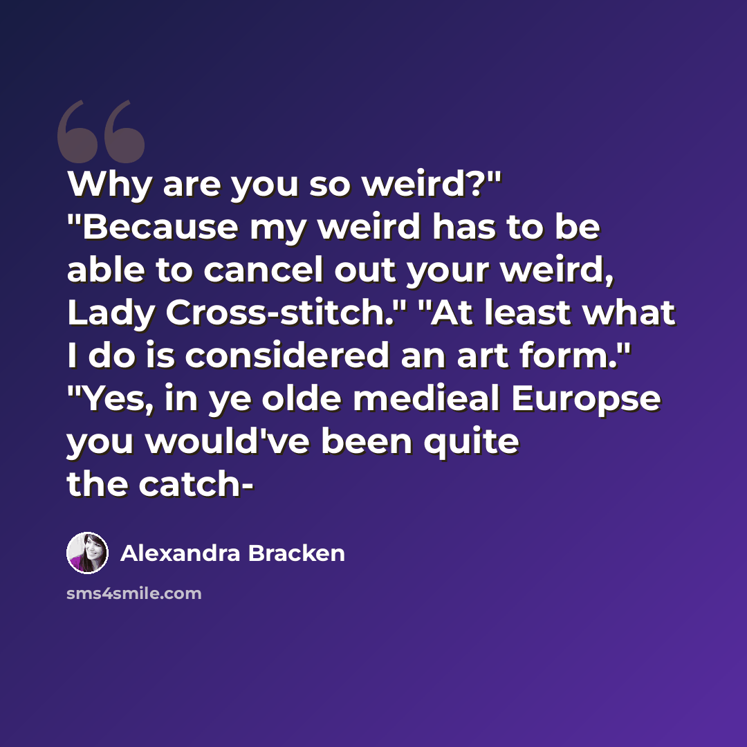 “Why are you so weird?" "Because my weird has to be able to cancel out your weird, Lady Cross-stitch." "At least what I do is considered an art form." "Yes, in ye olde medieal Europse you would've been quite the catch-” quote by Alexandra Bracken