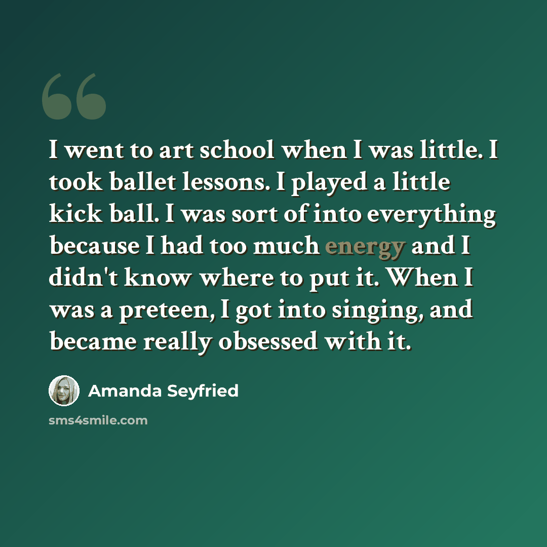 “I went to art school when I was little. I took ballet lessons. I played a little kick ball. I was sort of into everything because I had too much energy and I didn't know where to put it. When I was a preteen, I got into singing, and became really obsessed with it.” quote by Amanda Seyfried