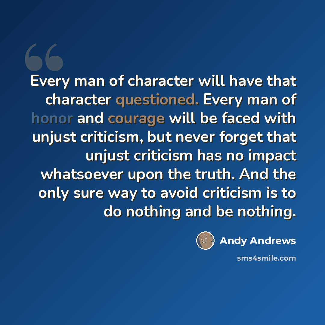 “Every man of character will have that character questioned. Every man of honor and courage will be faced with unjust criticism, but never forget that unjust criticism has no impact whatsoever upon the truth. And the only sure way to avoid criticism is to do nothing and be nothing.” quote by Andy Andrews