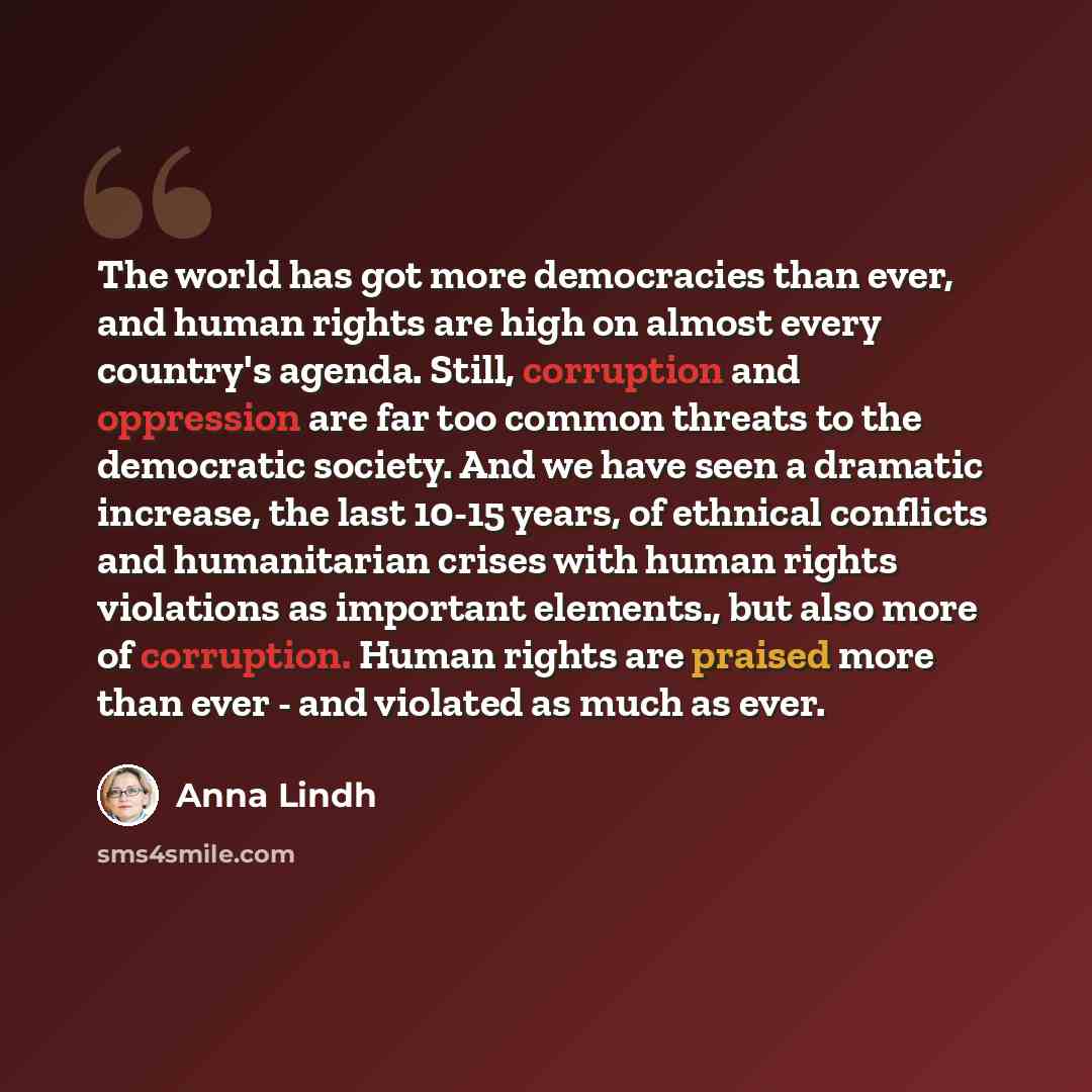 “The world has got more democracies than ever, and human rights are high on almost every country's agenda. Still, corruption and oppression are far too common threats to the democratic society. And we have seen a dramatic increase, the last 10-15 years, of ethnical conflicts and humanitarian crises…” quote by Anna Lindh