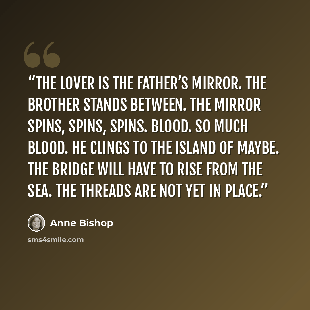 “The lover is the father’s mirror. The brother stands between. The mirror spins, spins, spins. Blood. So much blood. He clings to the island of maybe. The bridge will have to rise from the sea. The threads are not yet in place.” quote by Anne Bishop