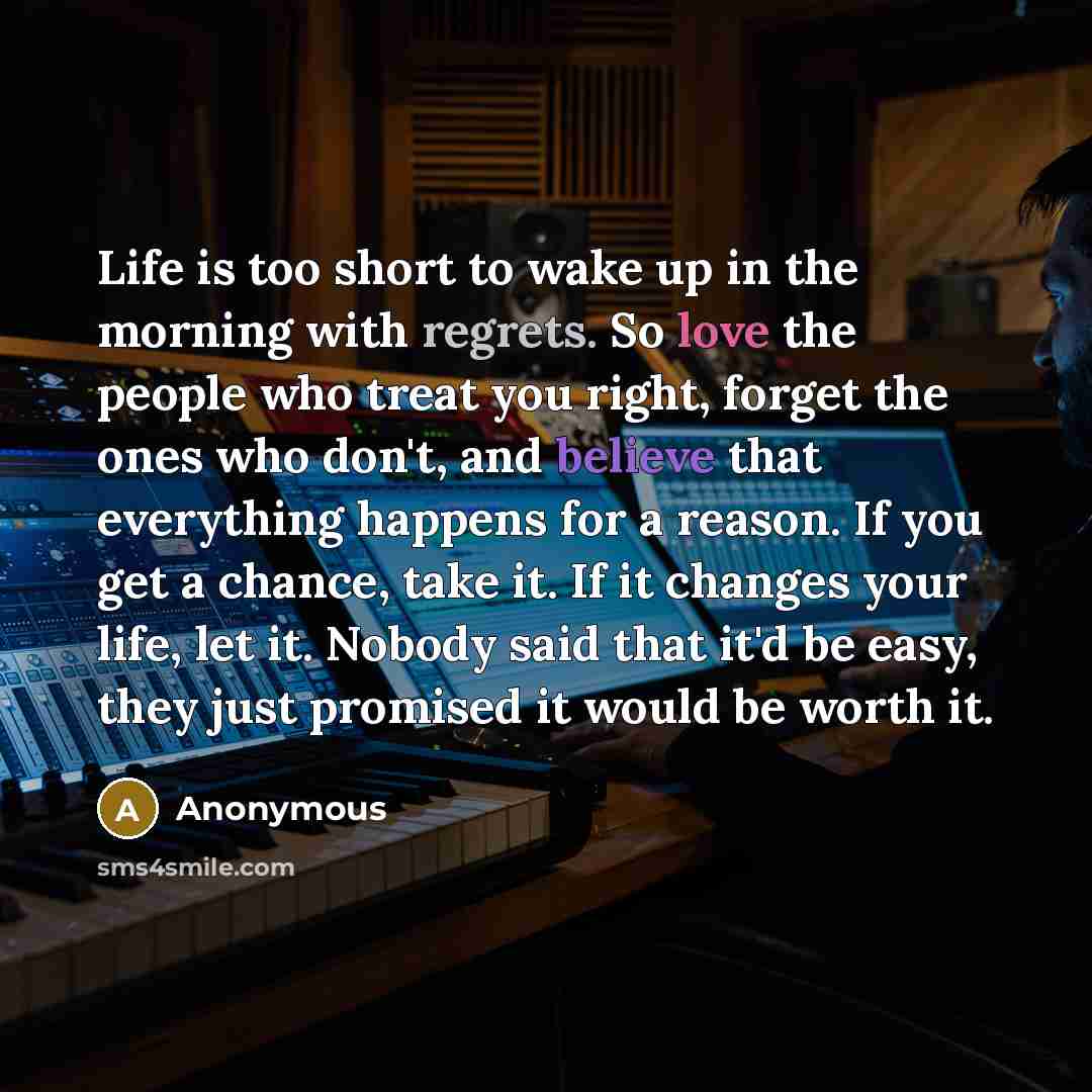 “Life is too short to wake up in the morning with regrets. So love the people who treat you right, forget the ones who don't, and believe that everything happens for a reason. If you get a chance, take it. If it changes your life, let it. Nobody said that it'd be easy, they just promised it would…” quote by Anonymous