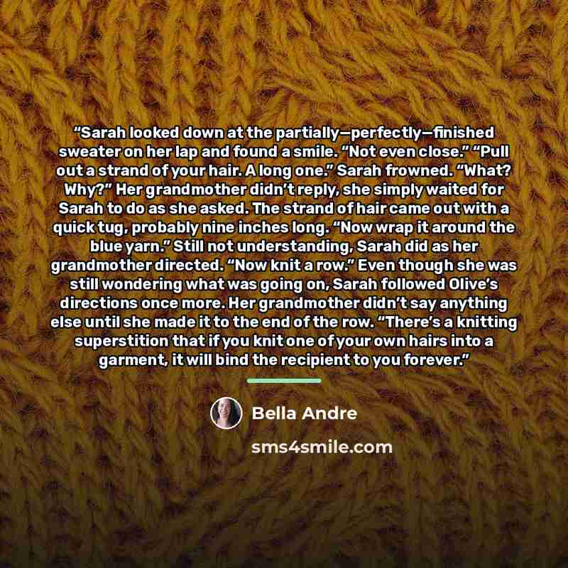 “Sarah looked down at the partially—perfectly—finished sweater on her lap and found a smile. “Not even close.” “Pull out a strand of your hair. A long one.” Sarah frowned. “What? Why?” Her grandmother didn’t reply, she simply waited for Sarah to do as she asked. The strand of hair came out with a…” quote by Bella Andre