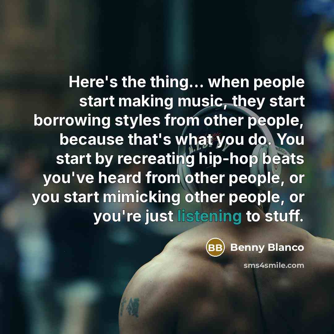 “Here's the thing... when people start making music, they start borrowing styles from other people, because that's what you do. You start by recreating hip-hop beats you've heard from other people, or you start mimicking other people, or you're just listening to stuff.” quote by Benny Blanco