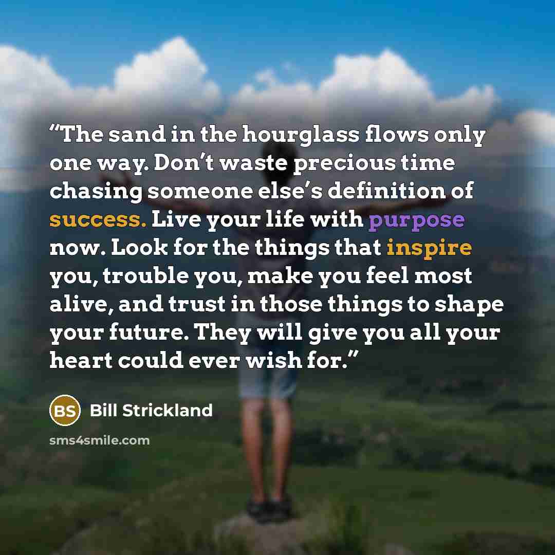 “The sand in the hourglass flows only one way. Don’t waste precious time chasing someone else’s definition of success. Live your life with purpose now. Look for the things that inspire you, trouble you, make you feel most alive, and trust in those things to shape your future. They will give you all…” quote by bill strickland