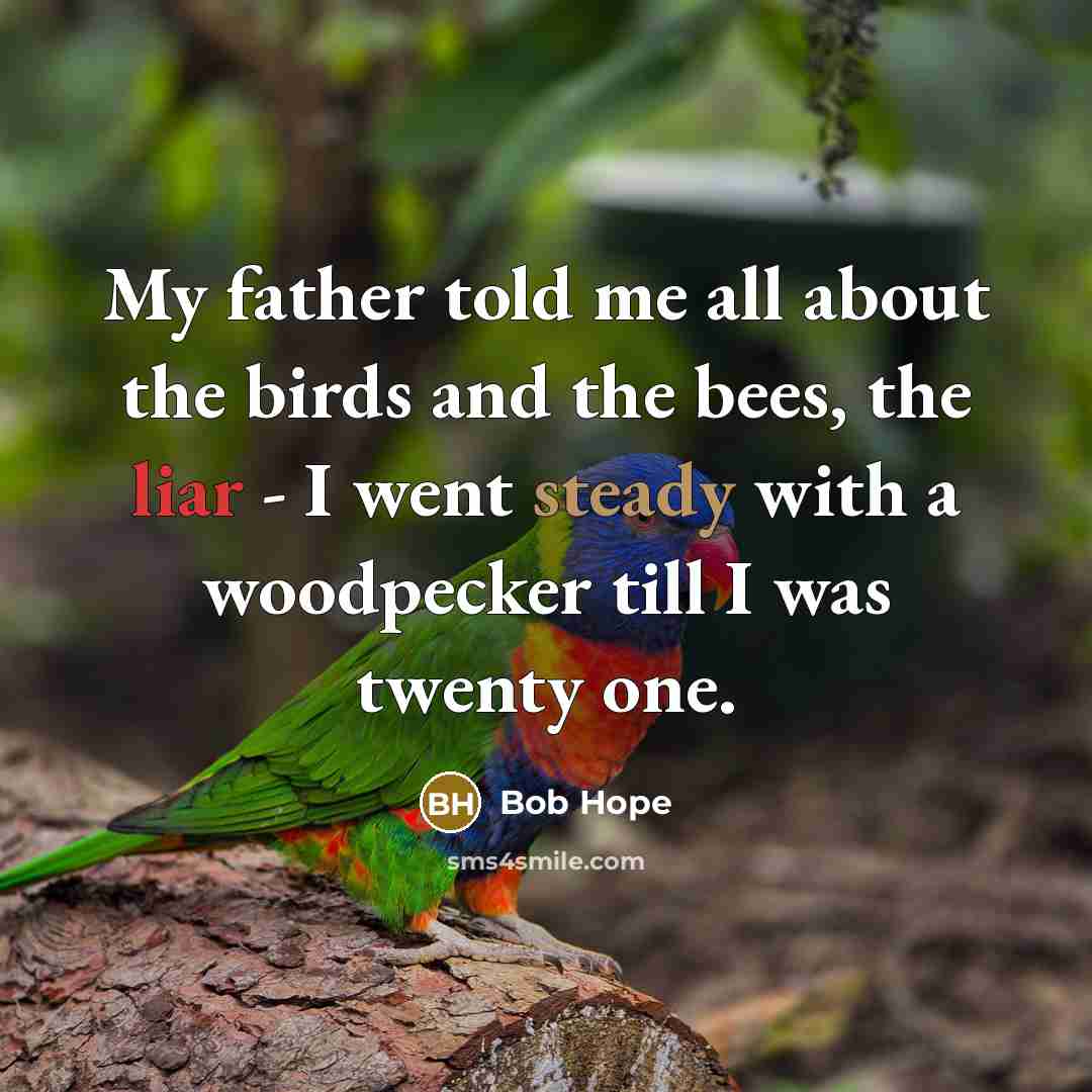 “My father told me all about the birds and the bees, the liar - I went steady with a woodpecker till I was twenty one.” quote by Bob Hope