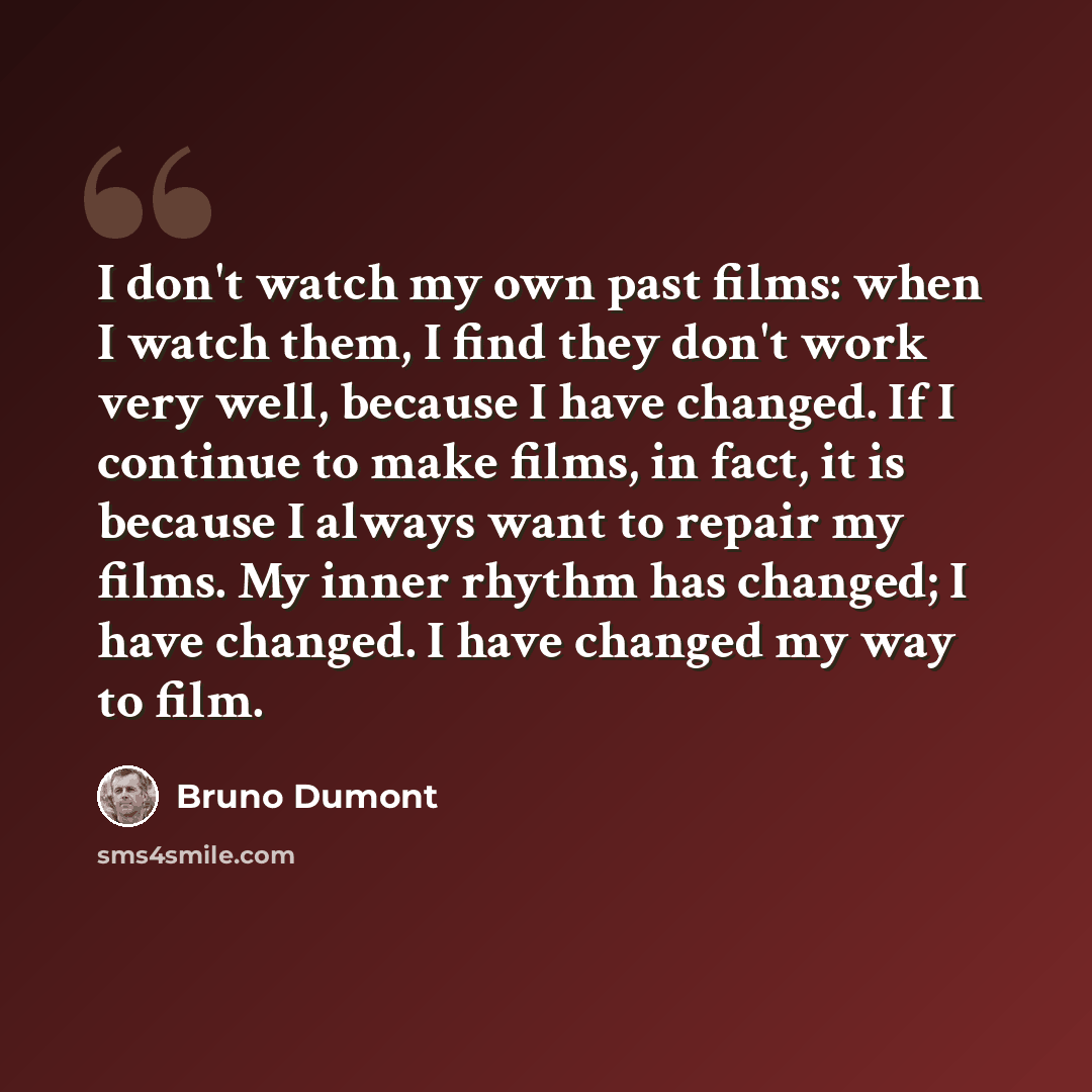 “I don't watch my own past films: when I watch them, I find they don't work very well, because I have changed. If I continue to make films, in fact, it is because I always want to repair my films. My inner rhythm has changed; I have changed. I have changed my way to film.” quote by Bruno Dumont